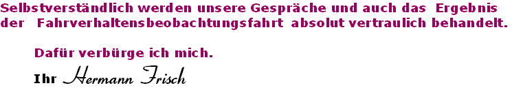 Selbstverständlich werden unsere Gespräche und auch das  Ergebnis  
der   Fahrverhaltensbeobachtungsfahrt  absolut vertraulich behandelt.

        Dafür verbürge ich mich. 
        Ihr Hermann Frisch